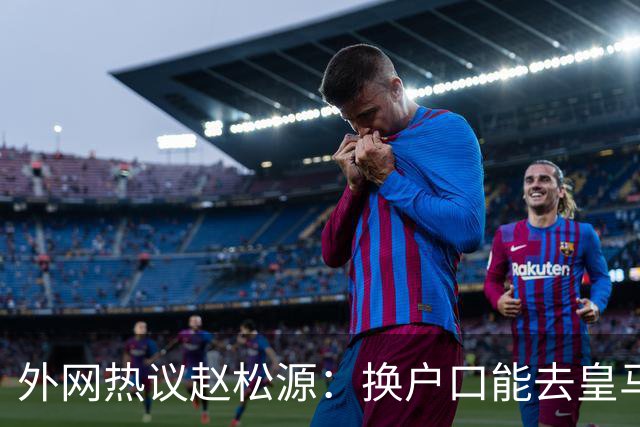 外网热议赵松源：换户口能去皇马，希望下届世界杯看到中国
