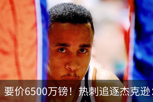 要价6500万镑！热刺追逐杰克逊：是病急乱投医，还是未雨绸缪？